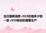 当日最新消息 c919价格多少钱一架 c919发动机哪里生产