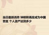 当日最新消息 钟睒睒再度成为中国首富 个人资产达到多少