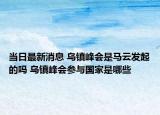 当日最新消息 乌镇峰会是马云发起的吗 乌镇峰会参与国家是哪些