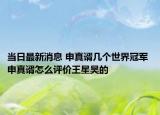 当日最新消息 申真谞几个世界冠军 申真谞怎么评价王星昊的