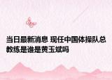当日最新消息 现任中国体操队总教练是谁是黄玉斌吗