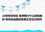 24时快讯专区 株洲预计什么时候解封 株洲全面解封恢复正常出行时间