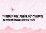 24时快讯专区 湖南株洲多久能解封 株洲疫情全面解封时间预测