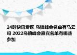 24时快讯专区 乌镇峰会名单有马云吗 2022乌镇峰会嘉宾名单有哪些参加