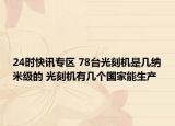24时快讯专区 78台光刻机是几纳米级的 光刻机有几个国家能生产
