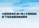 24时快讯专区 哪六种人不用核酸检测 下月全面取消核酸真吗