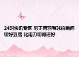 24时快讯专区 男子用羽毛球拍瞬间切好豆腐 比用刀切得还好