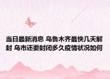 当日最新消息 乌鲁木齐最快几天解封 乌市还要封闭多久疫情状况如何