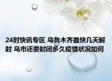 24时快讯专区 乌鲁木齐最快几天解封 乌市还要封闭多久疫情状况如何