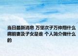 当日最新消息 万里次子万仲翔什么病前妻及子女是谁 个人简介做什么的