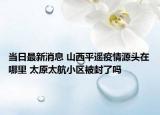当日最新消息 山西平遥疫情源头在哪里 太原太航小区被封了吗
