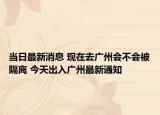 当日最新消息 现在去广州会不会被隔离 今天出入广州最新通知
