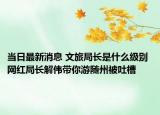 当日最新消息 文旅局长是什么级别 网红局长解伟带你游随州被吐槽