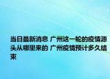 当日最新消息 广州这一轮的疫情源头从哪里来的 广州疫情预计多久结束