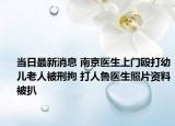 当日最新消息 南京医生上门殴打幼儿老人被刑拘 打人鲁医生照片资料被扒