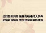 当日最新消息 医生鲁经纬打人事件后续处理结果 鲁经纬家庭信息披露