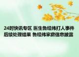 24时快讯专区 医生鲁经纬打人事件后续处理结果 鲁经纬家庭信息披露