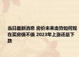 当日最新消息 房价未来走势如何现在买房值不值 2023年上涨还是下跌