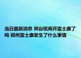 当日最新消息 郭台铭离开富士康了吗 郑州富士康发生了什么事情