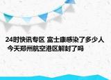 24时快讯专区 富士康感染了多少人 今天郑州航空港区解封了吗
