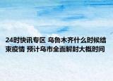 24时快讯专区 乌鲁木齐什么时候结束疫情 预计乌市全面解封大概时间