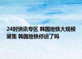 24时快讯专区 韩国地铁大规模聚集 韩国地铁停运了吗