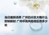 当日最新消息 广州白云区大概什么时候解封 广州中高风险地区有多少处