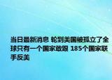 当日最新消息 轮到美国被孤立了全球只有一个国家敢跟 185个国家联手反美