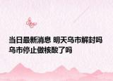 当日最新消息 明天乌市解封吗 乌市停止做核酸了吗