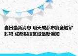 当日最新消息 明天成都市能全域解封吗 成都封控区域最新通知