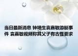 当日最新消息 钟培生袁嘉敏游艇事件 袁嘉敏视频称其父子有古怪要求