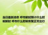 当日最新消息 呼市解封预计什么时候解封 呼市什么时候恢复正常出行