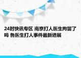 24时快讯专区 南京打人医生拘留了吗 鲁医生打人事件最新进展