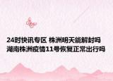 24时快讯专区 株洲明天能解封吗 湖南株洲疫情11号恢复正常出行吗