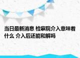 当日最新消息 检察院介入意味着什么 介入后还能和解吗