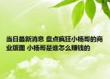 当日最新消息 盘点疯狂小杨哥的商业版图 小杨哥是谁怎么赚钱的