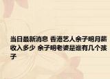 当日最新消息 香港艺人余子明月薪收入多少 余子明老婆是谁有几个孩子