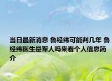 当日最新消息 鲁经纬可能判几年 鲁经纬医生是军人吗来看个人信息简介