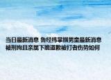 当日最新消息 鲁经纬掌掴男童最新消息 被刑拘且亲属下跪道歉被打者伤势如何