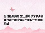 当日最新消息 富士康确诊了多少例 郑州富士康疫情很严重吗什么时候解封