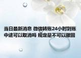 当日最新消息 微信转账24小时到账中途可以取消吗 规定是不可以撤回