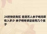 24时快讯专区 香港艺人余子明月薪收入多少 余子明老婆是谁有几个孩子