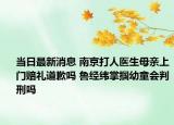 当日最新消息 南京打人医生母亲上门赔礼道歉吗 鲁经纬掌掴幼童会判刑吗