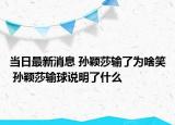 当日最新消息 孙颖莎输了为啥笑 孙颖莎输球说明了什么