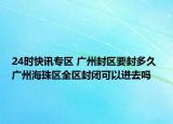 24时快讯专区 广州封区要封多久 广州海珠区全区封闭可以进去吗