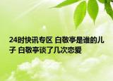 24时快讯专区 白敬亭是谁的儿子 白敬亭谈了几次恋爱
