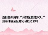 当日最新消息 广州封区要封多久 广州海珠区全区封闭可以进去吗
