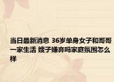 当日最新消息 36岁单身女子和哥哥一家生活 嫂子嫌弃吗家庭氛围怎么样