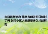 当日最新消息 株洲市明天可以解封了吗 封闭小区大概还要多久才能解封