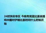 24时快讯专区 今晚有男篮比赛直播吗中国对伊朗比赛时间什么时候开始